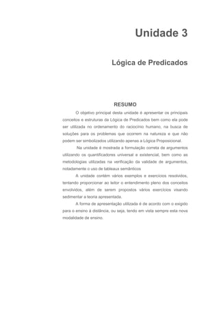 Unidade 3
Lógica de Predicados
RESUMO
O objetivo principal desta unidade é apresentar os principais
conceitos e estruturas da Lógica de Predicados bem como ela pode
ser utilizada no ordenamento do raciocínio humano, na busca de
soluções para os problemas que ocorrem na natureza e que não
podem ser simbolizados utilizando apenas a Lógica Proposicional.
Na unidade é mostrada a formulação correta de argumentos
utilizando os quantificadores universal e existencial, bem como as
metodologias utilizadas na verificação da validade de argumentos,
notadamente o uso de tableaux semânticos
A unidade contém vários exemplos e exercícios resolvidos,
tentando proporcionar ao leitor o entendimento pleno dos conceitos
envolvidos, além de serem propostos vários exercícios visando
sedimentar a teoria apresentada.
A forma de apresentação utilizada é de acordo com o exigido
para o ensino à distância, ou seja, tendo em vista sempre esta nova
modalidade de ensino.
 