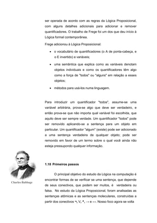 ser operada de acordo com as regras da Lógica Proposicional,
com alguns detalhes adicionais para adicionar e remover
quantificadores. O trabalho de Frege foi um dos que deu início à
Lógica formal contemporânea.
Frege adicionou à Lógica Proposicional:
 o vocabulário de quantificadores (o A de ponta-cabeça, e
o E invertido) e variáveis;
 uma semântica que explica como as variáveis denotam
objetos individuais e como os quantificadores têm algo
como a força de "todos" ou "alguns" em relação a esses
objetos;
 métodos para usá-los numa linguagem.
Para introduzir um quantificador "todos", assume-se uma
variável arbitrária, prova-se algo que deve ser verdadeiro, e
então prova-se que não importa qual variável foi escolhida, que
aquilo deve ser sempre verdade. Um quantificador "todos" pode
ser removido aplicando-se a sentença para um objeto em
particular. Um quantificador "algum" (existe) pode ser adicionado
a uma sentença verdadeira de qualquer objeto; pode ser
removido em favor de um termo sobre o qual você ainda não
esteja pressupondo qualquer informação.
O principal objetivo do estudo da Lógica na computação é
encontrar formas de se verificar se uma sentença, que depende
de seus conectivos, que podem ser muitos, é verdadeira ou
falsa. No estudo da Lógica Proposicional, foram analisadas as
sentenças atômicas e as sentenças moleculares, construídas a
partir dos conectivos ¬, V, ^, → e ↔. Nosso foco agora se volta
1.18 Primeiros passos
Charles Babbage
 