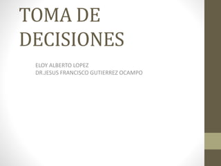 TOMA DE
DECISIONES
ELOY ALBERTO LOPEZ
DR.JESUS FRANCISCO GUTIERREZ OCAMPO
 