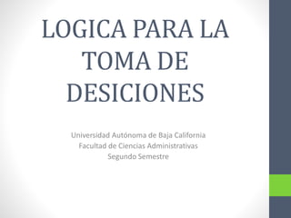 LOGICA PARA LA
TOMA DE
DESICIONES
Universidad Autónoma de Baja California
Facultad de Ciencias Administrativas
Segundo Semestre
 
