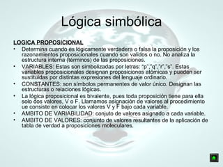 Lógica simbólica LOGICA PROPOSICIONAL Determina cuando es lógicamente verdadera o falsa la proposición y los razonamientos proposicionales cuando son validos o no. No analiza la estructura interna (términos) de las proposiciones.  VARIABLES: Estas son simbolizadas por letras: “p”,”q”,”r”,”s”. Estas variables proposicionales designan proposiciones atómicas y pueden ser sustituidas por distintas expresiones del lenguaje ordinario. CONSTANTES: son símbolos permanentes de valor único. Designan las estructuras o relaciones lógicas. La lógica proposicional es bivalente, pues toda proposición tiene para ella solo dos valores, V o F. Llamamos asignación de valores al procedimiento ue consiste en colocar los valores V y F bajo cada variable.  AMBITO DE VARIABILIDAD: conjuto de valores asignado a cada variable. AMBITO DE VALORES: conjunto de valores resultantes de la aplicación de tabla de verdad a proposiciones moleculares. 