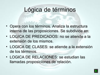 Lógica de términos Opera con los términos. Analiza la estructura interna de las proposiciones. Se subdivide en: LOGICA DE PREDICADOS: no se atiende a la extensión de los mismos. LOGICA DE CLASES: se atiende a la extensión de los términos. LOGICA DE RELACIONES: se estudian las llamadas proposiciones de relación. 