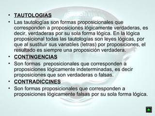 TAUTOLOGIAS Las tautologías son formas proposicionales que corresponden a proposiciones lógicamente verdaderas, es decir, verdaderas por su sola forma lógica. En la lógica proposicional todas las tautologías son leyes lógicas, por que al sustituir sus variables (letras) por proposiciones, el resultado es siempre una proposición verdadera. CONTINGENCIAS Son formas  preposicionales que corresponden a proposiciones lógicamente indeterminadas, es decir proposiciones que son verdaderas o falsas.  CONTRADICCINES Son formas proposicionales que corresponden a proposiciones lógicamente falsas por su sola forma lógica. 