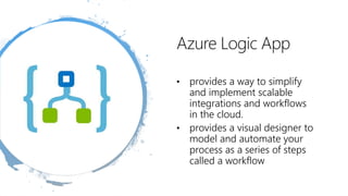 Azure Logic App
• provides a way to simplify
and implement scalable
integrations and workflows
in the cloud.
• provides a visual designer to
model and automate your
process as a series of steps
called a workflow
 