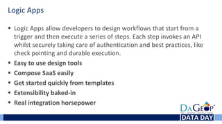 Logic Apps
 Logic Apps allow developers to design workflows that start from a
trigger and then execute a series of steps. Each step invokes an API
whilst securely taking care of authentication and best practices, like
check pointing and durable execution.
 Easy to use design tools
 Compose SaaS easily
 Get started quickly from templates
 Extensibility baked-in
 Real integration horsepower
 