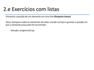 2.e'Exercícios'com'listas' 
• Encontre'a'posição'de'um'elemento'em'uma'lista'(Pesquisa"Linear)" 
• Dica:'Comparar'todos'os'elementos'do'vetor'usando'um'laço'e'guardar'a'posição'em' 
que'o'elemento'procurado'foi'encontrado' 
• Solução:'programa22.py' 
'' 
''' 
 