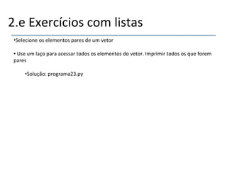 2.e'Exercícios'com'listas' 
• Selecione'os'elementos'pares'de'um'vetor' 
• 'Use'um'laço'para'acessar'todos'os'elementos'do'vetor.'Imprimir'todos'os'que'forem' 
pares' 
• Solução:'programa23.py' 
''' 
''' 
 