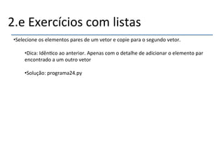 2.e'Exercícios'com'listas' 
• Selecione'os'elementos'pares'de'um'vetor'e'copie'para'o'segundo'vetor.' 
• Dica:'Idên>co'ao'anterior.'Apenas'com'o'detalhe'de'adicionar'o'elemento'par' 
encontrado'a'um'outro'vetor' 
' 
• Solução:'programa24.py' 
'' 
''' 
 