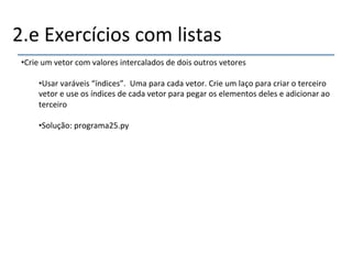 2.e'Exercícios'com'listas' 
• Crie'um'vetor'com'valores'intercalados'de'dois'outros'vetores' 
• Usar'varáveis'“índices”.''Uma'para'cada'vetor.'Crie'um'laço'para'criar'o'terceiro' 
vetor'e'use'os'índices'de'cada'vetor'para'pegar'os'elementos'deles'e'adicionar'ao' 
terceiro' 
• Solução:'programa25.py' 
'' 
''' 
 