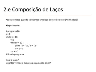 2.e'Composição'de'Laços' 
• que'acontece'quando'colocamos'uma'laço'dentro'de'outro'(Aninhados)?' 
• Experimente:' 
#'programa26' 
x'='0' 
while'x'<'10:' 
'y=0' 
'while'y'<'10':' 
' 'print'“x'='“,x',”'y'='“,y' 
' 'y'='y'+'1' 
'x'='x'+'1' 
#'fim'do'programa' 
' 
Qual'a'saída?' 
Quantas'vezes'ele'executou'o'comando'print?' 
' 
 
