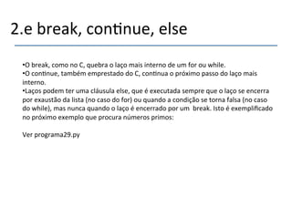 2.e'break,'con>nue,'else' 
• O'break,'como'no'C,'quebra'o'laço'mais'interno'de'um'for'ou'while.' 
• O'con>nue,'também'emprestado'do'C,'con>nua'o'próximo'passo'do'laço'mais' 
interno.' 
• Laços'podem'ter'uma'cláusula'else,'que'é'executada'sempre'que'o'laço'se'encerra' 
por'exaustão'da'lista'(no'caso'do'for)'ou'quando'a'condição'se'torna'falsa'(no'caso' 
do'while),'mas'nunca'quando'o'laço'é'encerrado'por'um''break.'Isto'é'exemplificado' 
no'próximo'exemplo'que'procura'números'primos:' 
Ver'programa29.py' 
 