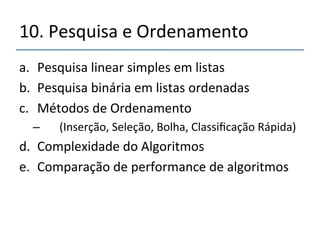 10.'Pesquisa'e'Ordenamento' 
a. Pesquisa'linear'simples'em'listas' 
b. Pesquisa'binária'em'listas'ordenadas' 
c. Métodos'de'Ordenamento' 
– '''(Inserção,'Seleção,'Bolha,'Classificação'Rápida)' 
d. Complexidade'do'Algoritmos' 
e. Comparação'de'performance'de'algoritmos' 
 