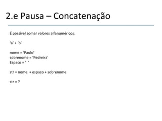 2.e'Pausa'–'Concatenação' 
' 
É'possível'somar'valores'alfanuméricos:' 
' 
‘a’'+'‘b’' 
' 
nome'='‘Paulo’' 
sobrenome'='‘Pedreira’' 
Espaco'='‘''‘' 
' 
str'='nome''+'espaco'+'sobrenome' 
' 
str'='?' 
''' 
 