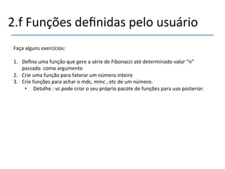 2.f'Funções'definidas'pelo'usuário' 
''' 
Faça'alguns'exercícios:' 
' 
1. Defina'uma'função'que'gere'a'série'de'Fibonacci'até'determinado'valor'“n”' 
passado''como'argumento' 
2. Crie'uma'função'para'fatorar'um'número'inteiro' 
3. Crie'funções'para'achar'o'mdc,'mmc','etc'de'um'número.' 
• Detalhe':'vc'pode'criar'o'seu'próprio'pacote'de'funções'para'uso'posterior.' 
'' 
 