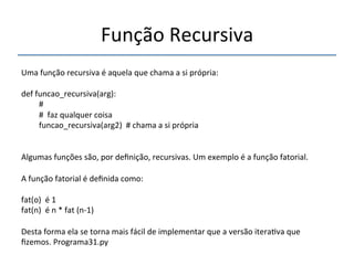 Função'Recursiva' 
''' 
Uma'função'recursiva'é'aquela'que'chama'a'si'própria:' 
' 
def'funcao_recursiva(arg):' 
'#' 
'#''faz'qualquer'coisa' 
'funcao_recursiva(arg2)''#'chama'a'si'própria' 
'' 
Algumas'funções'são,'por'definição,'recursivas.'Um'exemplo'é'a'função'fatorial.' 
' 
A'função'fatorial'é'definida'como:' 
' 
fat(o)''é'1' 
fat(n)''é'n'*'fat'(nn1)' 
' 
Desta'forma'ela'se'torna'mais'fácil'de'implementar'que'a'versão'itera>va'que' 
fizemos.'Programa31.py' 
' 
 