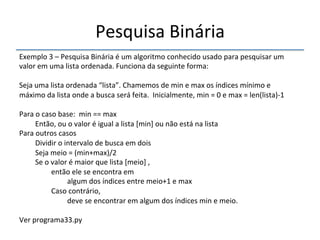 Pesquisa'Binária' 
''' 
Exemplo'3'–'Pesquisa'Binária'é'um'algoritmo'conhecido'usado'para'pesquisar'um' 
valor'em'uma'lista'ordenada.'Funciona'da'seguinte'forma:' 
' 
Seja'uma'lista'ordenada'“lista”.'Chamemos'de'min'e'max'os'índices'mínimo'e' 
máximo'da'lista'onde'a'busca'será'feita.''Inicialmente,'min'='0'e'max'='len(lista)n1' 
' 
Para'o'caso'base:''min'=='max' 
'Então,'ou'o'valor'é'igual'a'lista'[min]'ou'não'está'na'lista' 
Para'outros'casos' 
'Dividir'o'intervalo'de'busca'em'dois' 
'Seja'meio'='(min+max)/2' 
'Se'o'valor'é'maior'que'lista'[meio]','' 
' 'então'ele'se'encontra'em' 
' ' 'algum'dos'índices'entre'meio+1'e'max' 
' 'Caso'contrário,'' 
' ' 'deve'se'encontrar'em'algum'dos'índices'min'e'meio.' 
' 
Ver'programa33.py'' 
' 
 
