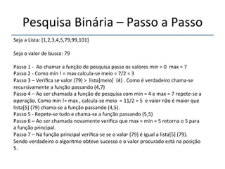 Pesquisa'Binária'–'Passo'a'Passo' 
''' 
Seja'a'Lista:'[1,2,3,4,5,79,99,101]' 
' 
Seja'o'valor'de'busca:'79' 
' 
Passo'1'n''Ao'chamar'a'função'de'pesquisa'passe'os'valores'min'='0''max'='7' 
Passo'2'n'Como'min'!'='max'calculanse'meio'='7/2'='3' 
Passo'3'–'Verifica'se'valor'(79)'>''lista[meio]''(4)'.'Como'é'verdadeiro'chamanse' 
recursivamente'a'função'passando'(4,7)'' 
Passo'4'–'Ao'ser'chamada'a'função'de'pesquisa'com'min'='4'e'max'='7'repetense'a' 
operação.'Como'min'!='max','calculanse'meio''='11/2'='5''e'valor'não'é'maior'que' 
lista[5]'(79)'chamanse'a'função'passando'(4,5).'' 
Passo'5'n'Repetense'tudo'e'chamanse'a'função'passando'(5,5)' 
Passo'6'–'Ao'ser'chamada'novamente'verifica'que'max'='min'='5'retorna'o'5'para' 
a'função'principal.' 
Passo'7'–'Na'função'principal'verificanse'se'o'valor'(79)'é'igual'a'lista[5]'(79).' 
Sendo'verdadeiro'o'algoritmo'obteve'sucesso'e'o'valor'procurado'está'na'posição' 
5.' 
' 
 