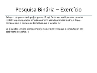 Pesquisa'Binária'–'Exercício' 
''' 
Refaça'o'programa'do'Jogo'(programa17.py).'Desta'vez'verifique'com'quantas' 
tenta>vas'o'computador'acharia'o'número'usando'pesquisa'binária'e'depois' 
compare'com'o'número'de'tenta>vas'que'o'jogador'faz.'' 
' 
Se'o'jogador'sempre'acerta'o'mesmo'número'de'vezes'que'o'computador,'ele' 
está'ficando'esperto';n)' 
 