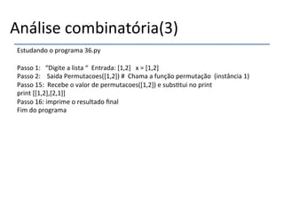 Análise'combinatória(3)' 
Estudando'o'programa'36.py' 
' 
Passo'1:'''“Digite'a'lista'“''Entrada:'[1,2]'''x'='[1,2]' 
Passo'2:''''Saida'Permutacoes([1,2])'#''Chama'a'função'permutação''(instância'1)' 
Passo'15:''Recebe'o'valor'de'permutacoes([1,2])'e'subs>tui'no'print' 
print'[[1,2],[2,1]]' 
Passo'16:'imprime'o'resultado'final' 
Fim'do'programa' 
' 
 