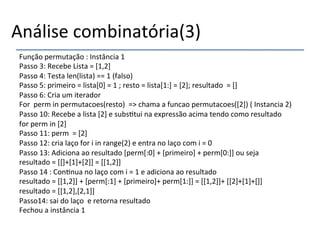 Análise'combinatória(3)' 
Função'permutação':'Instância'1' 
Passo'3:'Recebe'Lista'='[1,2]' 
Passo'4:'Testa'len(lista)'=='1'(falso)' 
Passo'5:'primeiro'='lista[0]'='1';'resto'='lista[1:]'='[2];'resultado''='[]' 
Passo'6:'Cria'um'iterador'' 
For''perm'in'permutacoes(resto)''=>'chama'a'funcao'permutacoes([2])'('Instancia'2)' 
Passo'10:'Recebe'a'lista'[2]'e'subs>tui'na'expressão'acima'tendo'como'resultado' 
for'perm'in'[2]' 
Passo'11:'perm''='[2]' 
Passo'12:'cria'laço'for'i'in'range(2)'e'entra'no'laço'com'i'='0' 
Passo'13:'Adiciona'ao'resultado'[perm[:0]'+'[primeiro]'+'perm[0:]]'ou'seja' 
resultado'='[[]+[1]+[2]]'='[[1,2]]' 
Passo'14':'Con>nua'no'laço'com'i'='1'e'adiciona'ao'resultado' 
resultado'='[[1,2]]'+'[perm[:1]'+'[primeiro]+'perm[1:]]'='[[1,2]]+'[[2]+[1]+[]]' 
resultado'='[[1,2],[2,1]]' 
Passo14:'sai'do'laço''e'retorna'resultado' 
Fechou'a'instância'1' 
' 
 