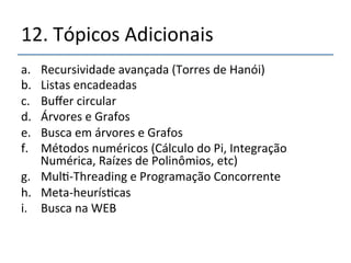12.'Tópicos'Adicionais' 
a. Recursividade'avançada'(Torres'de'Hanói)' 
b. Listas'encadeadas' 
c. Buffer'circular' 
d. Árvores'e'Grafos' 
e. Busca'em'árvores'e'Grafos' 
f. Métodos'numéricos'(Cálculo'do'Pi,'Integração' 
Numérica,'Raízes'de'Polinômios,'etc)' 
g. Mul>nThreading'e'Programação'Concorrente' 
h. Metanheurís>cas' 
i. Busca'na'WEB' 
 