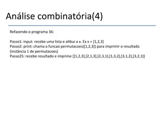 Análise'combinatória(4)' 
Refazendo'o'programa'36:' 
' 
Passo1:'input:'recebe'uma'lista'e'a>bui'a'x.'Ex'x'='[1,2,3]' 
Passo2:'print:'chama'a'funcao'permutacoes([1,2,3])'para'imprimir'o'resultado' 
(instância'1'de'permutacoes)' 
Passo25:'recebe'resultado'e'imprime'[[1,2,3],[2,1,3],[2,3,1],[1,3,2],[3,1,2],[3,2,1]]' 
'' 
'' 
' 
 