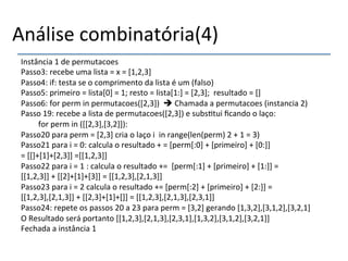 Análise'combinatória(4)' 
Instância'1'de'permutacoes' 
Passo3:'recebe'uma'lista'='x'='[1,2,3]' 
Passo4:'if:'testa'se'o'comprimento'da'lista'é'um'(falso)' 
Passo5:'primeiro'='lista[0]'='1;'resto'='lista[1:]'='[2,3];''resultado'='[]' 
Passo6:'for'perm'in'permutacoes([2,3])''%'Chamada'a'permutacoes'(instancia'2)' 
Passo'19:'recebe'a'lista'de'permutacoes([2,3])'e'subs>tui'ficando'o'laço:' 
'for'perm'in'([[2,3],[3,2]]):' 
Passo20'para'perm'='[2,3]'cria'o'laço'i''in'range(len(perm)'2'+'1'='3)' 
Passo21'para'i'='0:'calcula'o'resultado'+'='[perm[:0]'+'[primeiro]'+'[0:]]' 
='[[]+[1]+[2,3]]'=[[1,2,3]]' 
Passo22'para'i'='1':'calcula'o'resultado'+=''[perm[:1]'+'[primeiro]'+'[1:]]'='' 
[[1,2,3]]'+'[[2]+[1]+[3]]'='[[1,2,3],[2,1,3]]' 
Passo23'para'i'='2'calcula'o'resultado'+='[perm[:2]'+'[primeiro]'+'[2:]]'='' 
[[1,2,3],[2,1,3]]'+'[[2,3]+[1]+[]]'='[[1,2,3],[2,1,3],[2,3,1]]' 
Passo24:'repete'os'passos'20'a'23'para'perm'='[3,2]'gerando'[1,3,2],[3,1,2],[3,2,1]' 
O'Resultado'será'portanto'[[1,2,3],[2,1,3],[2,3,1],[1,3,2],[3,1,2],[3,2,1]]' 
Fechada'a'instância'1''''''' 
'' 
 