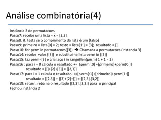 Análise'combinatória(4)' 
Instância'2'de'permutacoes' 
Passo7:'recebe'uma'lista'='x'='[2,3]' 
Passo8:'if:'testa'se'o'comprimento'da'lista'é'um'(falso)' 
Passo9:'primeiro'='lista[0]'='2;'resto'='lista[1:]'='[3];''resultado'='[]' 
Passo10:'for'perm'in'permutacoes([3])''%'Chamada'a'permutacoes'(instancia'3)' 
Passo14:'recebe''valor'[[3]]''e'subs>tui'na'lista'perm'in'[[3]]' 
Passo15:'faz'perm=[3]'e'cria'laço'i'in'range(len(perm)'1'+'1'='2)' 
Passo16':'para'i'='0'calcula'o'resultado'+=''[perm[:0]'+[primeiro]+perm[0:]]' 
' 'resultado'='[[]+[2]+[3]]'='[[2,3]]' 
Passo17:'para'i'='1'calcula'o'resultado''+=[perm[:1]+[primeiro]+perm[1:]]' 
' 'resultado'='[[2,3]]'+'[[3]+[2]+[]]'='[[2,3],[3,2]]' 
Passo18:'return:'retorna'o'resultado'[[2,3],[3,2]]'para''o'principal' 
Fechou'instância'2' 
' 
 