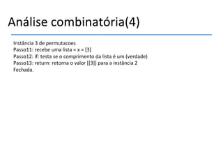 Análise'combinatória(4)' 
Instância'3'de'permutacoes' 
Passo11:'recebe'uma'lista'='x'='[3]' 
Passo12:'if:'testa'se'o'comprimento'da'lista'é'um'(verdade)' 
Passo13:'return:'retorna'o'valor'[[3]]'para'a'instância'2' 
Fechada.'' 
' 
'' 
' 
 
