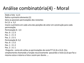 Análise'combinatória(4)'n'Moral' 
Dada'a'lista''1,2,3' 
Re>ra'o'primeiro'elemento'(1)' 
Gera'as'possíveis'permutações'dos'restantes' 
Ex'2,3''e''3,2'' 
Insere'o'primeiro'em'cada'uma'das'posições'do'vetor'em'construção'para'cada' 
permutação:' 
Permutação'A:''2,3''' 
Pos.'0':'1'2'3' 
Pos.'1':'2'1'3' 
Pos.'2':'2'3'1' 
Permutação'B:'3,2' 
Pos.'0':'1'3'2' 
Pos.'1':'3'1'2' 
Pos.'2':'3'1'1' 
'Pergunta':'como'ele'achou'as'permutações'do'resto???'(2,3)'e'(3,2).'Ora' 
simplesmente'chamando'a'função'recursivamente''passando'o'resto'(2,3)'que'faz'a' 
mesma'coisa'e'retorna'a'lista'e'assim'por'diante'....'' 
' 
 