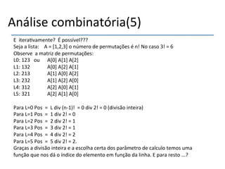 Análise'combinatória(5)'' 
E''itera>vamente?''É'possível???' 
Seja'a'lista:''''A'='[1,2,3]'o'número'de'permutações'é'n!'No'caso'3!'='6' 
Observe''a'matriz'de'permutações:' 
L0:'123'''ou'' 'A[0]'A[1]'A[2]' 
L1:'132 ' 'A[0]'A[2]'A[1]' 
L2:'213 ' 'A[1]'A[0]'A[2]' 
L3:'232 ' 'A[1]'A[2]'A[0]' 
L4:'312 ' 'A[2]'A[0]'A[1]' 
L5:'321 ' 'A[2]'A[1]'A[0]' 
' 
Para'L=0'Pos''=''L'div'(nn1)!''='0'div'2!'='0'(divisão'inteira)' 
Para'L=1'Pos''=''1'div'2!'='0' 
Para'L=2'Pos''=''2'div'2!'='1' 
Para'L=3'Pos''=''3'div'2!'='1' 
Para'L=4'Pos''=''4'div'2!'='2' 
Para'L=5'Pos''=''5'div'2!'='2.' 
Graças'a'divisão'inteira'e'a'escolha'certa'dos'parâmetro'de'calculo'temos'uma' 
função'que'nos'dá'o'índice'do'elemento'em'função'da'linha.'E'para'resto'...?''''''''''' 
' 
 