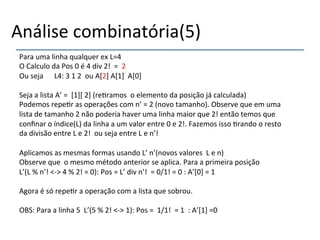 Análise'combinatória(5)'' 
Para'uma'linha'qualquer'ex'L=4' 
O'Calculo'da'Pos'0'é'4'div'2!''=''2' 
Ou'seja''''''L4:'3'1'2''ou'A[2]'A[1]''A[0]' 
' 
Seja'a'lista'A’'=''[1]['2]'(re>ramos''o'elemento'da'posição'já'calculada)' 
Podemos'repe>r'as'operações'com'n’'='2'(novo'tamanho).'Observe'que'em'uma' 
lista'de'tamanho'2'não'poderia'haver'uma'linha'maior'que'2!'então'temos'que' 
confinar'o'índice(L)'da'linha'a'um'valor'entre'0'e'2!.'Fazemos'isso'>rando'o'resto' 
da'divisão'entre'L'e'2!''ou'seja'entre'L'e'n’!''''' 
''' 
Aplicamos'as'mesmas'formas'usando'L’'n’(novos'valores''L'e'n)' 
Observe'que''o'mesmo'método'anterior'se'aplica.'Para'a'primeira'posição' 
L’(L'%'n’!'<n>'4'%'2!'='0):'Pos'='L’'div'n’!''='0/1!'='0':'A’[0]'='1''''' 
' 
Agora'é'só'repe>r'a'operação'com'a'lista'que'sobrou.' 
' 
OBS:'Para'a'linha'5''L’(5'%'2!'<n>'1):'Pos'=''1/1!''='1'':'A’[1]'=0'''' 
' 
'' 
' 
 