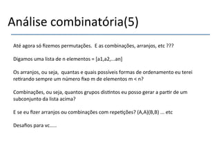Análise'combinatória(5)'' 
' 
Até'agora'só'fizemos'permutações.''E'as'combinações,'arranjos,'etc'???' 
' 
Digamos'uma'lista'de'n'elementos'='[a1,a2,...an]' 
' 
Os'arranjos,'ou'seja,''quantas'e'quais'possíveis'formas'de'ordenamento'eu'terei' 
re>rando'sempre'um'número'fixo'm'de'elementos'm'<'n?' 
' 
Combinações,'ou'seja,'quantos'grupos'dis>ntos'eu'posso'gerar'a'par>r'de'um' 
subconjunto'da'lista'acima?' 
' 
E'se'eu'fizer'arranjos'ou'combinações'com'repe>ções?'(A,A)(B,B)'...'etc' 
'' 
Desafios'para'vc.....' 
'' 
 