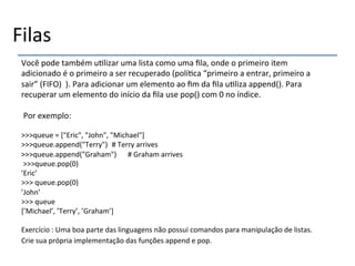 Filas' 
Você'pode'também'u>lizar'uma'lista'como'uma'fila,'onde'o'primeiro'item' 
adicionado'é'o'primeiro'a'ser'recuperado'(polí>ca'“primeiro'a'entrar,'primeiro'a' 
sair”'(FIFO)'').'Para'adicionar'um'elemento'ao'fim'da'fila'u>liza'append().'Para' 
recuperar'um'elemento'do'início'da'fila'use'pop()'com'0'no'índice.' 
' 
'Por'exemplo:' 
' 
>>>queue'='["Eric",'"John",'"Michael"]' 
>>>queue.append("Terry")''#'Terry'arrives' 
>>>queue.append("Graham")' '#'Graham'arrives' 
'>>>queue.pop(0)' 
’Eric’' 
>>>'queue.pop(0)' 
’John’' 
>>>'queue' 
[’Michael’,'’Terry’,'’Graham’]' 
' 
Exercício':'Uma'boa'parte'das'linguagens'não'possui'comandos'para'manipulação'de'listas.' 
Crie'sua'própria'implementação'das'funções'append'e'pop.' 
' 
 