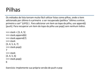 Pilhas' 
Os'métodos'de'lista'tornam'muito'fácil'u>lizar'listas'como'pilhas,'onde'o'item' 
adicionado'por'úl>mo'é'o'primeiro''a'ser'recuperado'(polí>ca'“úl>mo'a'entrar,' 
primeiro'a'sair”'(LIFO)')'.'Para'adicionar'um'item'ao'topo'da'pilha,'use'append()' 
[push].'Para'recuperar'um'item'do'topo'da'pilha'use'pop()'sem'nenhum'índice.'' 
' 
>>>'stack'='[3,'4,'5]' 
>>>'stack.append(6)' 
>>>'stack.append(7)' 
>>>'stack' 
[3,'4,'5,'6,'7]' 
>>>'stack.pop()' 
7' 
>>>'stack' 
[3,'4,'5,'6]' 
>>>'stack.pop()' 
6' 
' 
Exercício:'Implemente'sua'própria'versão'de'push'e'pop' 
 