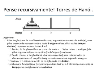 Pense'recursivamente!'Torres'de'Hanói.' 
Algoritmo:' 
1. Criar'função'torre'de'Hanói'recebendo'como'argumentos'numero''de'anéis'(n),'uma' 
pilha'preenchida'representando'a'haste'1'origem"e'duas'pilhas'vazias'(temp"e' 
des@no")'representando'as'hastes'2''e'3" 
1.1'Dentro'da'função'verificar'se'o'num'de'anéis'='1'.'Se'for're>rar'o'anel'(pop)'da' 
pilha'origem'e'colocar'na'des>no'(push/append)'e'retorna.' 
1.2'Senão'chamar'a'função'Hanói'(chamada'recursiva)'para'colocar'todos'os' 
elementos'até'o'nn1''na'pilha'temp"na'ordem'correta'e'seguindo'as'regras.' 
1.3'colocar'o'nnesimo'elemento'na'posição'certa'em'des@no.' 
1.4'chamar'a'função'Hanói'(recursiva)'para'transferir'os'nn1'elementos'que'estão'na' 
temp"para'a'posição'correta'no'des@no" 
 