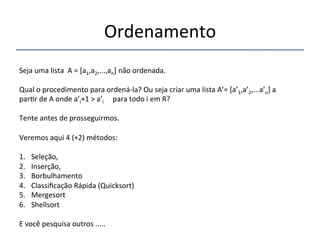 Ordenamento' 
'''' 
Seja'uma'lista''A'='[a1,a2,...,an]'não'ordenada.' 
' 
Qual'o'procedimento'para'ordenánla?'Ou'seja'criar'uma'lista'A’='[a’1,a’2,...a’n]'a' 
par>r'de'A'onde'a’i+1'>'a’i'''''para'todo'i'em'R?' 
' 
Tente'antes'de'prosseguirmos.' 
' 
Veremos'aqui'4'(+2)'métodos:' 
''' 
1. Seleção,'' 
2. Inserção,'' 
3. Borbulhamento'' 
4. Classificação'Rápida'(Quicksort)' 
5. Mergesort' 
6. Shellsort' 
E'você'pesquisa'outros'.....''' 
 
