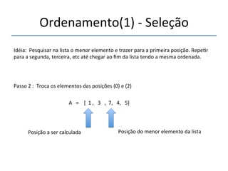 Ordenamento(1)'n'Seleção' 
'''' 
Idéia:''Pesquisar'na'lista'o'menor'elemento'e'trazer'para'a'primeira'posição.'Repe>r' 
para'a'segunda,'terceira,'etc'até'chegar'ao'fim'da'lista'tendo'a'mesma'ordenada.' 
''' 
Passo'2':''Troca'os'elementos'das'posições'(0)'e'(2)' 
' 
A'''=''''[''1','''3''',''7,'''4,'''5]' 
'' 
Posição'a'ser'calculada' Posição'do'menor'elemento'da'lista' 
 