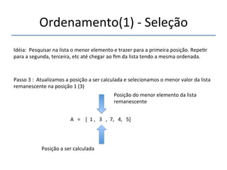 Ordenamento(1)'n'Seleção' 
'''' 
Idéia:''Pesquisar'na'lista'o'menor'elemento'e'trazer'para'a'primeira'posição.'Repe>r' 
para'a'segunda,'terceira,'etc'até'chegar'ao'fim'da'lista'tendo'a'mesma'ordenada.' 
''' 
Passo'3':''Atualizamos'a'posição'a'ser'calculada'e'selecionamos'o'menor'valor'da'lista' 
remanescente'na'posição'1'(3)' 
' 
A'''=''''[''1','''3''',''7,'''4,'''5]' 
'' 
Posição'a'ser'calculada' 
Posição'do'menor'elemento'da'lista' 
remanescente' 
 