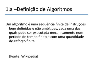 1.a'–Definição'de'Algoritmos''''' 
''' 
Um'algoritmo'é'uma'seqüência'finita'de'instruções' 
bem'definidas'e'não'ambíguas,'cada'uma'das' 
quais'pode'ser'executada'mecanicamente'num' 
período'de'tempo'finito'e'com'uma'quan>dade' 
de'esforço'finita.' 
' 
' 
''''[Fonte:'Wikipedia]' 
 