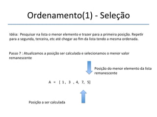 Ordenamento(1)'n'Seleção' 
'''' 
Idéia:''Pesquisar'na'lista'o'menor'elemento'e'trazer'para'a'primeira'posição.'Repe>r' 
para'a'segunda,'terceira,'etc'até'chegar'ao'fim'da'lista'tendo'a'mesma'ordenada.' 
''' 
Passo'7':'Atualizamos'a'posição'ser'calculada'e'selecionamos'o'menor'valor' 
remanescente' 
' 
A'''=''''[''1','''3''',''4,'''7,'''5]' 
'' 
Posição'a'ser'calculada' 
Posição'do'menor'elemento'da'lista' 
remanescente' 
 