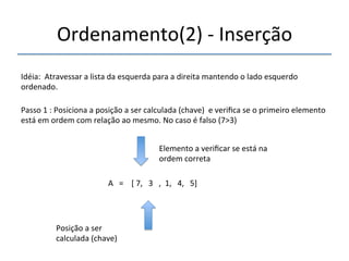 Ordenamento(2)'n'Inserção' 
'''' 
Idéia:''Atravessar'a'lista'da'esquerda'para'a'direita'mantendo'o'lado'esquerdo' 
ordenado.' 
''' 
Passo'1':'Posiciona'a'posição'a'ser'calculada'(chave)''e'verifica'se'o'primeiro'elemento' 
está'em'ordem'com'relação'ao'mesmo.'No'caso'é'falso'(7>3)' 
' 
A'''=''''['7,'''3''',''1,'''4,'''5]' 
'' 
Posição'a'ser' 
calculada'(chave)' 
Elemento'a'verificar'se'está'na' 
ordem'correta' 
 
