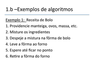 1.b'–Exemplos'de'algoritmos' 
Exemplo'1:''Receita'de'Bolo' 
1.'Providencie'manteiga,'ovos,'massa,'etc.' 
2.'Misture'os'ingredientes' 
3.'Despeje'a'mistura'na'fôrma'de'bolo' 
4.'Leve'a'fôrma'ao'forno' 
5.'Espere'até'ficar'no'ponto' 
6.'Re>re'a'fôrma'do'forno' 
 