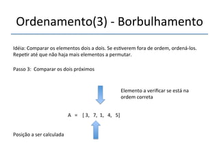 Ordenamento(3)'n'Borbulhamento' 
'''' 
Idéia:'Comparar'os'elementos'dois'a'dois.'Se'es>verem'fora'de'ordem,'ordenánlos.' 
Repe>r'até'que'não'haja'mais'elementos'a'permutar.' 
''' 
Passo'3:''Comparar'os'dois'próximos' 
' 
A'''=''''['3,'''7,''1,'''4,'''5]' 
'' 
Posição'a'ser'calculada' 
Elemento'a'verificar'se'está'na' 
ordem'correta' 
 