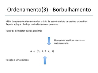 Ordenamento(3)'n'Borbulhamento' 
'''' 
Idéia:'Comparar'os'elementos'dois'a'dois.'Se'es>verem'fora'de'ordem,'ordenánlos.' 
Repe>r'até'que'não'haja'mais'elementos'a'permutar.' 
''' 
Passo'5:''Comparar'os'dois'próximos' 
' 
A'''=''''['3,'''1,''7,'''4,'''5]' 
'' 
Posição'a'ser'calculada' 
Elemento'a'verificar'se'está'na' 
ordem'correta' 
 