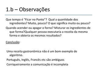1.b'–'Observações' 
Que'tempo'é'“Ficar'no'Ponto”?''Qual'a'quan>dade'dos' 
ingredientes?'Muito,'pouco?'O'que'significa'muito'ou'pouco?' 
Quando'acender'ou'apagar'o'forno?'Misturar'os'ingredientes'de' 
que'forma?Qualquer'pessoa'executaria'a'receita'da'mesma' 
forma'e'obteria'os'mesmos'resultados?' 
' 
Conclusão:' 
' 
'Uma'receita'gastronômica'não'é'um'bom'exemplo'de' 
algoritmo.' 
'Português,'Inglês,'Francês'etc'são'ambíguos' 
'Corriqueiramente'a'comunicação'é'incompleta' 
' 
' 
 