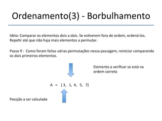 Ordenamento(3)'n'Borbulhamento' 
'''' 
Idéia:'Comparar'os'elementos'dois'a'dois.'Se'es>verem'fora'de'ordem,'ordenánlos.' 
Repe>r'até'que'não'haja'mais'elementos'a'permutar.' 
''' 
Passo'9':''Como'foram'feitas'várias'permutações'nessa'passagem,'reiniciar'comparando' 
os'dois'primeiros'elementos.' 
' 
A'''=''''['3,'''1,''4,'''5,'''7]' 
'' 
Posição'a'ser'calculada' 
Elemento'a'verificar'se'está'na' 
ordem'correta' 
 