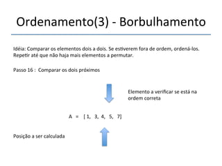 Ordenamento(3)'n'Borbulhamento' 
'''' 
Idéia:'Comparar'os'elementos'dois'a'dois.'Se'es>verem'fora'de'ordem,'ordenánlos.' 
Repe>r'até'que'não'haja'mais'elementos'a'permutar.' 
''' 
Passo'16':''Comparar'os'dois'próximos' 
' 
A'''=''''['1,'''3,''4,'''5,'''7]' 
'' 
Posição'a'ser'calculada' 
Elemento'a'verificar'se'está'na' 
ordem'correta' 
 