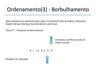 Ordenamento(3)'n'Borbulhamento' 
'''' 
Idéia:'Comparar'os'elementos'dois'a'dois.'Se'es>verem'fora'de'ordem,'ordenánlos.' 
Repe>r'até'que'não'haja'mais'elementos'a'permutar.' 
''' 
Passo'17':''Comparar'os'dois'próximos' 
' 
A'''=''''['1,'''3,''4,'''5,'''7]' 
'' 
Posição'a'ser'calculada' 
Elemento'a'verificar'se'está'na' 
ordem'correta' 
 