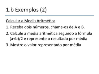 1.b'Exemplos'(2)'' 
Calcular'a'Media'Aritmé>ca' 
1.'Receba'dois'números,'chamenos'de'A'e'B.' 
2.'Calcule'a'media'aritmé>ca'segundo'a'fórmula' 
(a+b)/2'e'represente'o'resultado'por'média' 
3.'Mostre'o'valor'representado'por'média' 
 